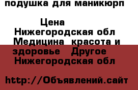 подушка для маникюрп › Цена ­ 500 - Нижегородская обл. Медицина, красота и здоровье » Другое   . Нижегородская обл.